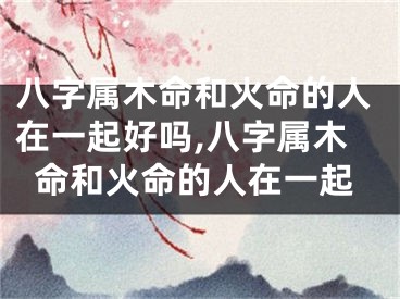 八字属木命和火命的人在一起好吗,八字属木命和火命的人在一起