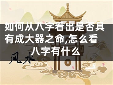 如何从八字看出是否具有成大器之命,怎么看八字有什么