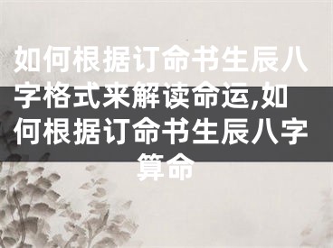 如何根据订命书生辰八字格式来解读命运,如何根据订命书生辰八字算命