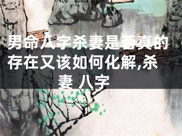 男命八字杀妻是否真的存在又该如何化解,杀妻 八字