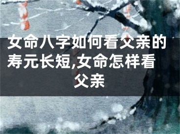 女命八字如何看父亲的寿元长短,女命怎样看父亲