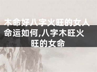 木命好八字火旺的女人命运如何,八字木旺火旺的女命