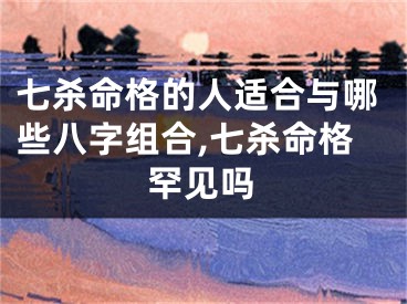 七杀命格的人适合与哪些八字组合,七杀命格罕见吗