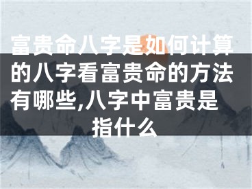 富贵命八字是如何计算的八字看富贵命的方法有哪些,八字中富贵是指什么