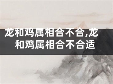 龙和鸡属相合不合,龙和鸡属相合不合适