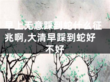 早上无意踩到蛇什么征兆啊,大清早踩到蛇好不好