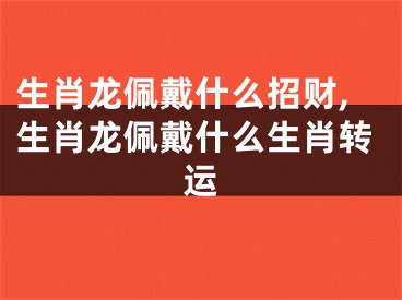 生肖龙佩戴什么招财,生肖龙佩戴什么生肖转运