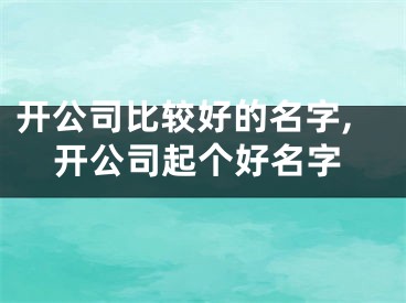 开公司比较好的名字,开公司起个好名字