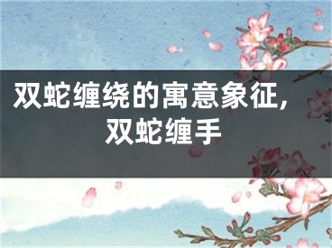 双蛇缠绕的寓意象征,双蛇缠手