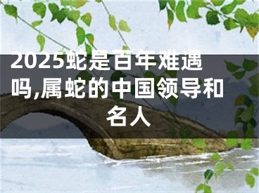 2025蛇是百年难遇吗,属蛇的中国领导和名人
