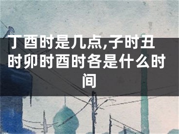 丁酉时是几点,子时丑时卯时酉时各是什么时间