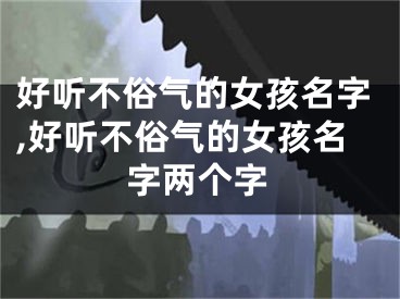 好听不俗气的女孩名字,好听不俗气的女孩名字两个字
