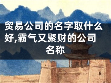 贸易公司的名字取什么好,霸气又聚财的公司名称
