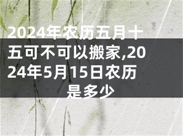 2024年农历五月十五可不可以搬家,2024年5月15日农历是多少