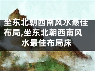 坐东北朝西南风水最佳布局,坐东北朝西南风水最佳布局床