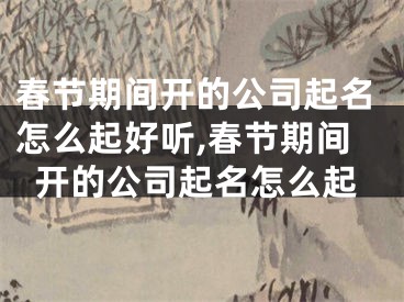 春节期间开的公司起名怎么起好听,春节期间开的公司起名怎么起