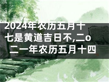 2024年农历五月十七是黄道吉日不,二o二一年农历五月十四