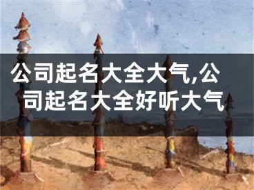 公司起名大全大气,公司起名大全好听大气