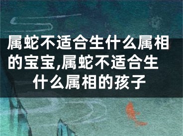 属蛇不适合生什么属相的宝宝,属蛇不适合生什么属相的孩子