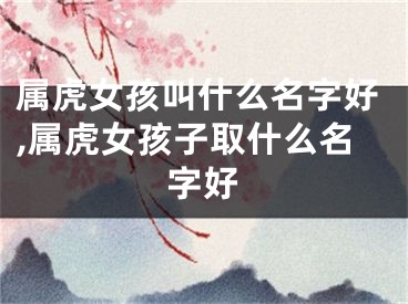 属虎女孩叫什么名字好,属虎女孩子取什么名字好