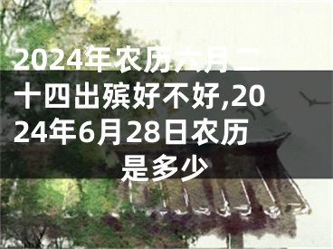 2024年农历六月二十四出殡好不好,2024年6月28日农历是多少
