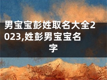 男宝宝彭姓取名大全2023,姓彭男宝宝名字