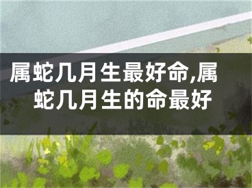 属蛇几月生最好命,属蛇几月生的命最好