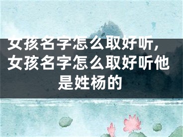 女孩名字怎么取好听,女孩名字怎么取好听他是姓杨的