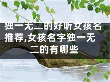 独一无二的好听女孩名推荐,女孩名字独一无二的有哪些