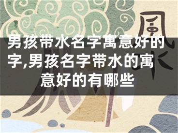 男孩带水名字寓意好的字,男孩名字带水的寓意好的有哪些
