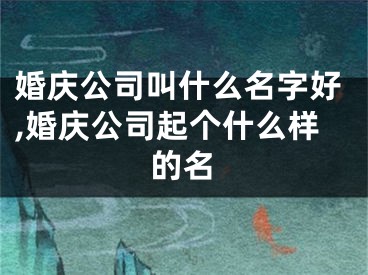 婚庆公司叫什么名字好,婚庆公司起个什么样的名