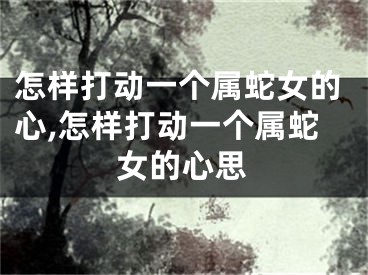 怎样打动一个属蛇女的心,怎样打动一个属蛇女的心思