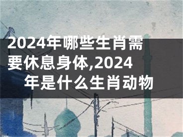 2024年哪些生肖需要休息身体,2024年是什么生肖动物
