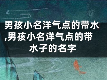 男孩小名洋气点的带水,男孩小名洋气点的带水子的名字