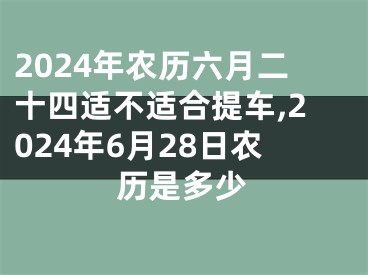 2024年农历六月二十四适不适合提车,2024年6月28日农历是多少