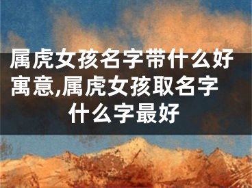 属虎女孩名字带什么好寓意,属虎女孩取名字什么字最好