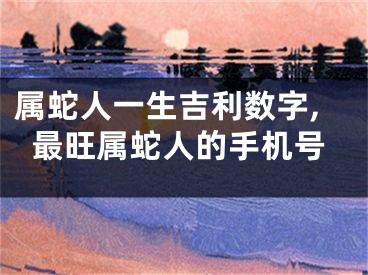 属蛇人一生吉利数字,最旺属蛇人的手机号