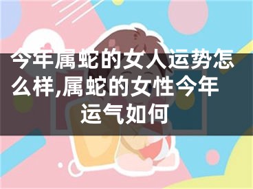 今年属蛇的女人运势怎么样,属蛇的女性今年运气如何