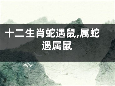 十二生肖蛇遇鼠,属蛇遇属鼠