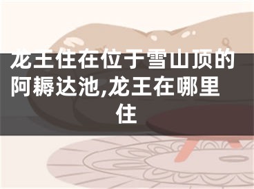龙王住在位于雪山顶的阿耨达池,龙王在哪里住