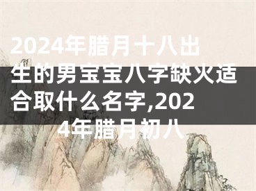 2024年腊月十八出生的男宝宝八字缺火适合取什么名字,2024年腊月初八