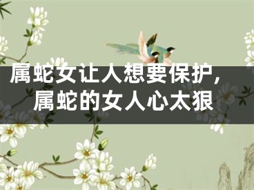 属蛇女让人想要保护,属蛇的女人心太狠
