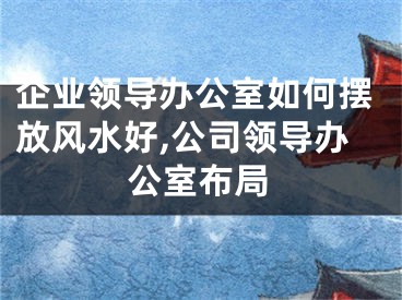企业领导办公室如何摆放风水好,公司领导办公室布局