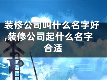 装修公司叫什么名字好,装修公司起什么名字合适