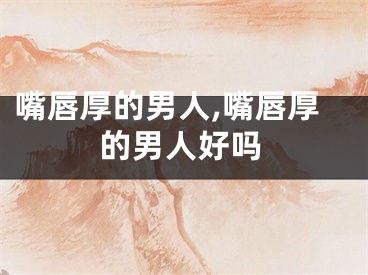 嘴唇厚的男人,嘴唇厚的男人好吗