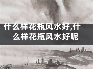 什么样花瓶风水好,什么样花瓶风水好呢