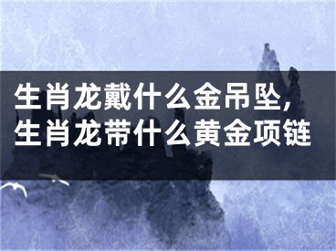 生肖龙戴什么金吊坠,生肖龙带什么黄金项链