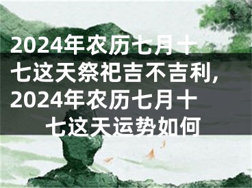 2024年农历七月十七这天祭祀吉不吉利,2024年农历七月十七这天运势如何
