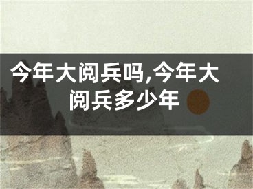 今年大阅兵吗,今年大阅兵多少年
