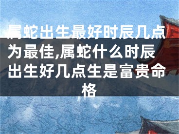 属蛇出生最好时辰几点为最佳,属蛇什么时辰出生好几点生是富贵命格